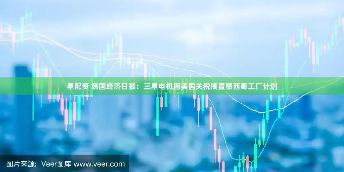 星配资 韩国经济日报：三星电机因美国关税搁置墨西哥工厂计划