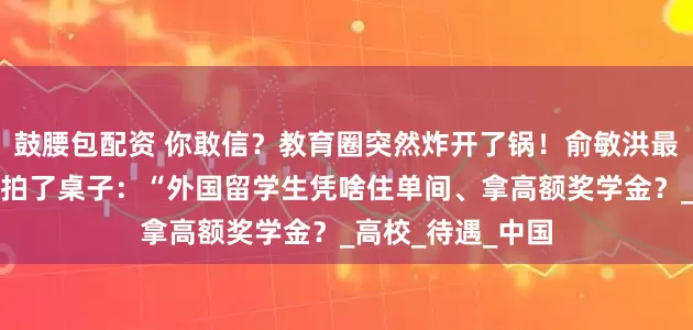 鼓腰包配资 你敢信？教育圈突然炸开了锅！俞敏洪最近在一场论坛上拍了桌子：“外国留学生凭啥住单间、拿高额奖学金？_高校_待遇_中国
