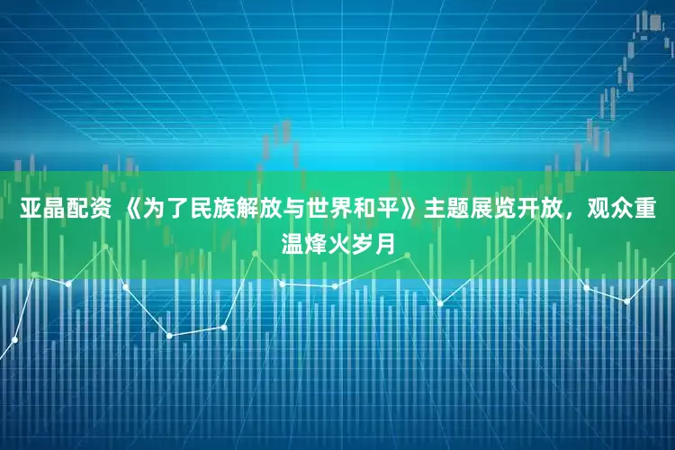 亚晶配资 《为了民族解放与世界和平》主题展览开放，观众重温烽火岁月