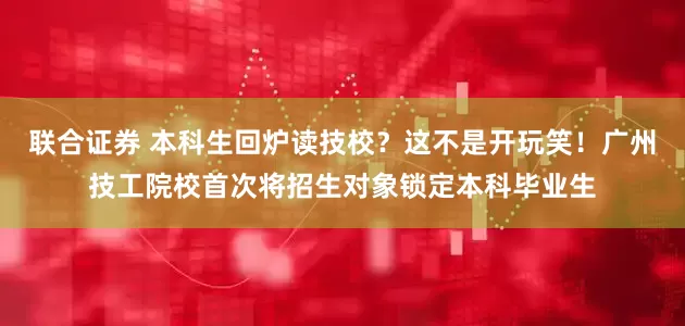 联合证券 本科生回炉读技校？这不是开玩笑！广州技工院校首次将招生对象锁定本科毕业生