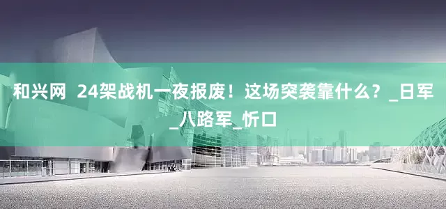 和兴网  24架战机一夜报废！这场突袭靠什么？_日军_八路军_忻口