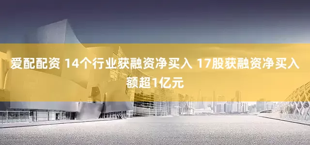 爱配配资 14个行业获融资净买入 17股获融资净买入额超1亿元