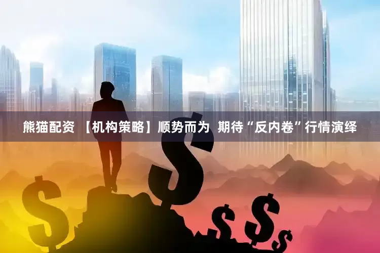 熊猫配资 【机构策略】顺势而为  期待“反内卷”行情演绎