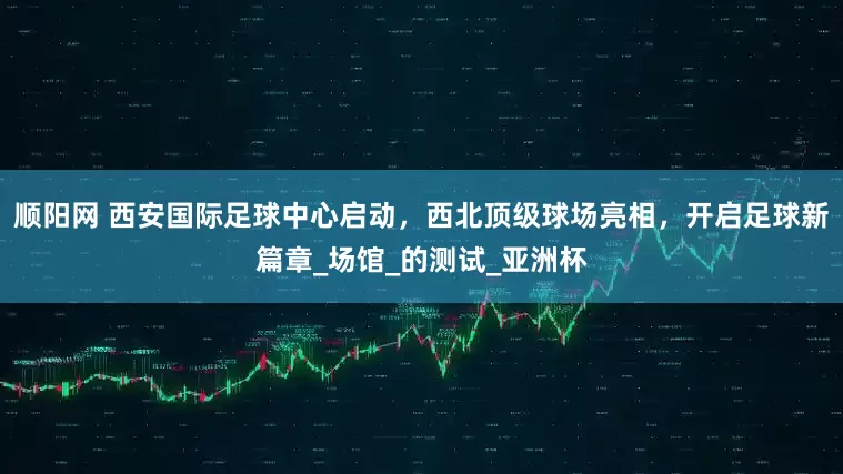 顺阳网 西安国际足球中心启动，西北顶级球场亮相，开启足球新篇章_场馆_的测试_亚洲杯