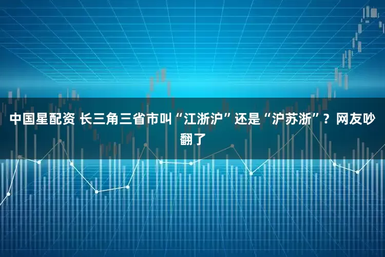 中国星配资 长三角三省市叫“江浙沪”还是“沪苏浙”？网友吵翻了