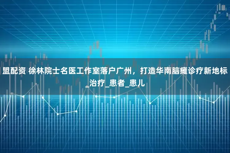 盟配资 徐林院士名医工作室落户广州，打造华南脑瘫诊疗新地标_治疗_患者_患儿