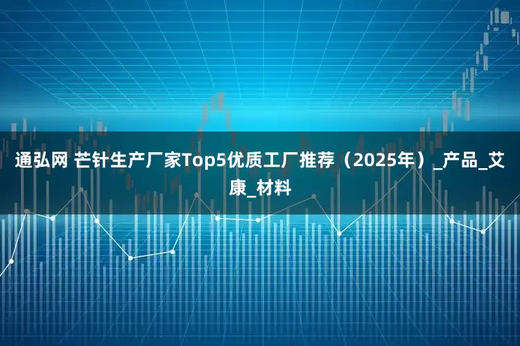 通弘网 芒针生产厂家Top5优质工厂推荐（2025年）_产品_艾康_材料
