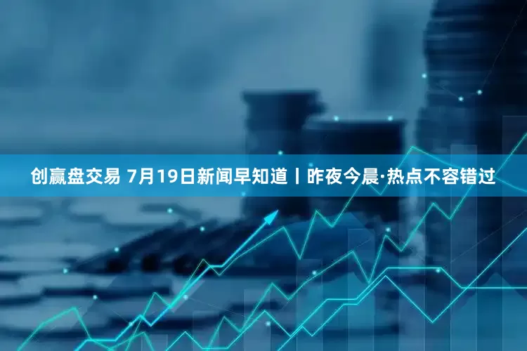 创赢盘交易 7月19日新闻早知道丨昨夜今晨·热点不容错过