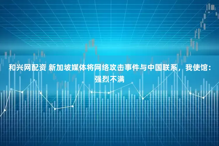 和兴网配资 新加坡媒体将网络攻击事件与中国联系，我使馆：强烈不满