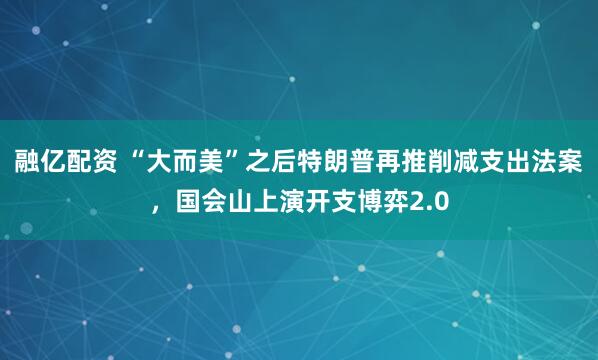 融亿配资 “大而美”之后特朗普再推削减支出法案，国会山上演开支博弈2.0