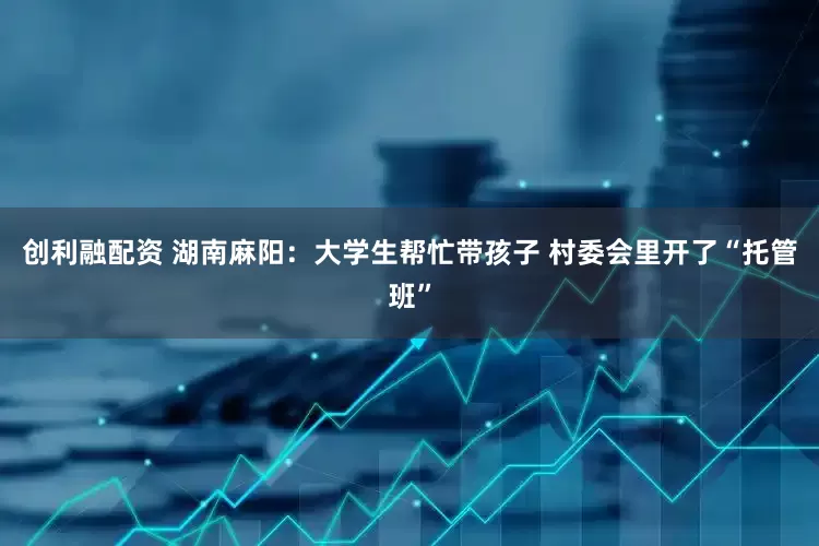 创利融配资 湖南麻阳：大学生帮忙带孩子 村委会里开了“托管班”