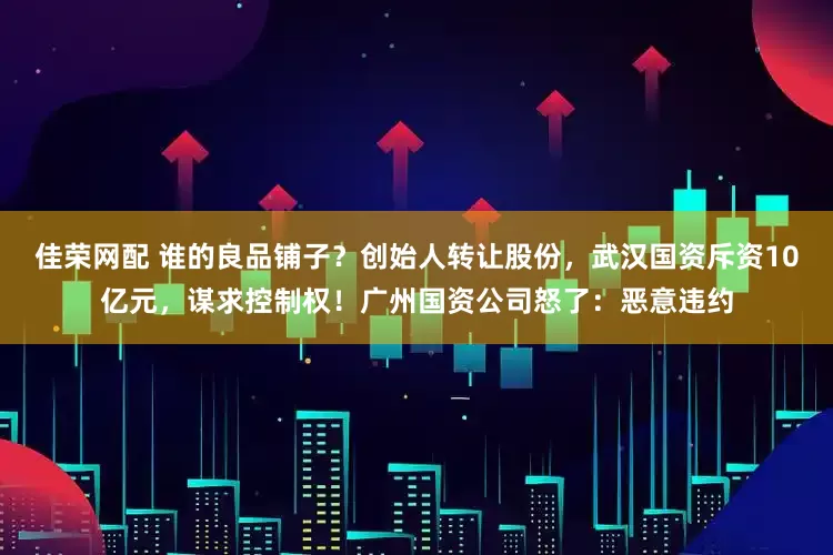 佳荣网配 谁的良品铺子？创始人转让股份，武汉国资斥资10亿元，谋求控制权！广州国资公司怒了：恶意违约
