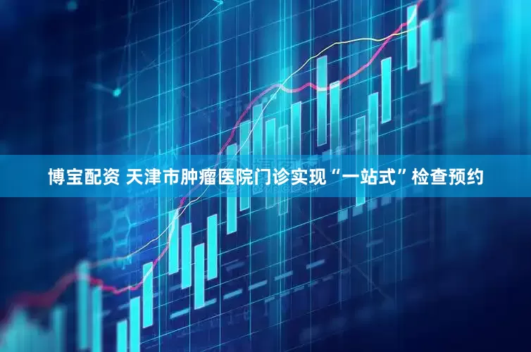 博宝配资 天津市肿瘤医院门诊实现“一站式”检查预约
