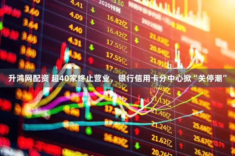 升鸿网配资 超40家终止营业，银行信用卡分中心掀“关停潮”
