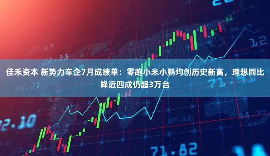 佳禾资本 新势力车企7月成绩单：零跑小米小鹏均创历史新高，理想同比降近四成仍超3万台