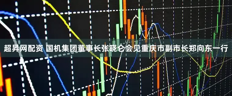 超昇网配资 国机集团董事长张晓仑会见重庆市副市长郑向东一行