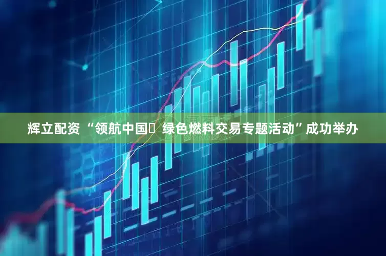 辉立配资 “领航中国・绿色燃料交易专题活动”成功举办