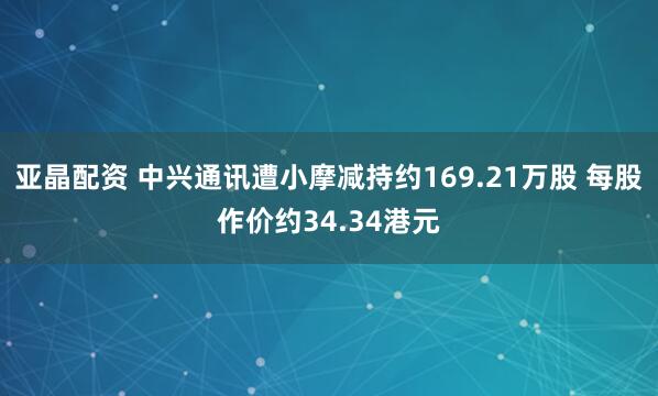 亚晶配资 中兴通讯遭小摩减持约169.21万股 每股作价约34.34港元
