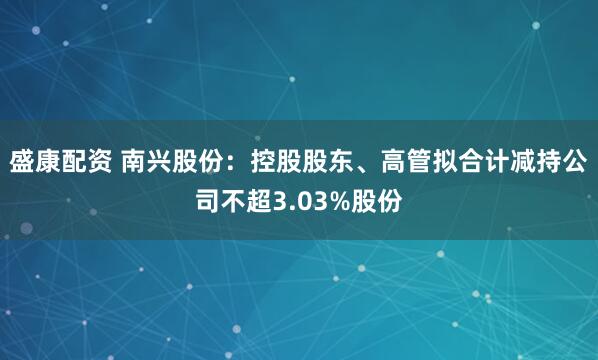 盛康配资 南兴股份：控股股东、高管拟合计减持公司不超3.03%股份