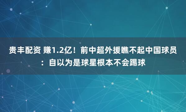贵丰配资 赚1.2亿!前中超外援瞧不起中国球员:自以为是球星根本不会踢球
