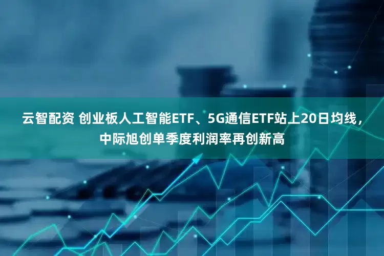 云智配资 创业板人工智能ETF、5G通信ETF站上20日均线，中际旭创单季度利润率再创新高