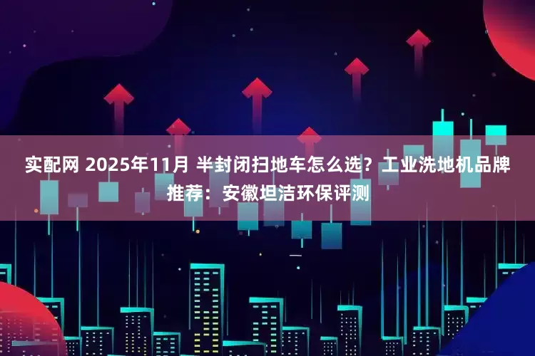 实配网 2025年11月 半封闭扫地车怎么选？工业洗地机品牌推荐：安徽坦洁环保评测