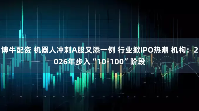 博牛配资 机器人冲刺A股又添一例 行业掀IPO热潮 机构：2026年步入“10-100”阶段