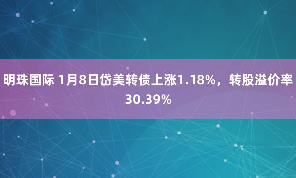 明珠国际 1月8日岱美转债上涨1.18%，转股溢价率30.39%