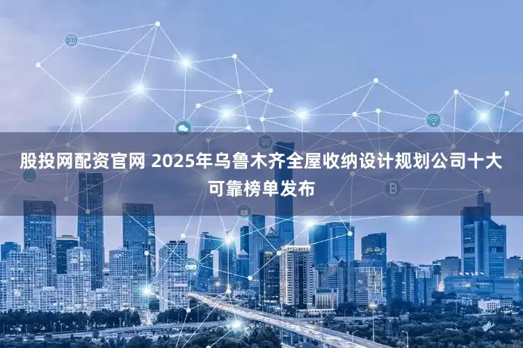 股投网配资官网 2025年乌鲁木齐全屋收纳设计规划公司十大可靠榜单发布