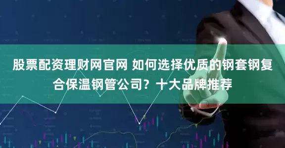 股票配资理财网官网 如何选择优质的钢套钢复合保温钢管公司？十大品牌推荐