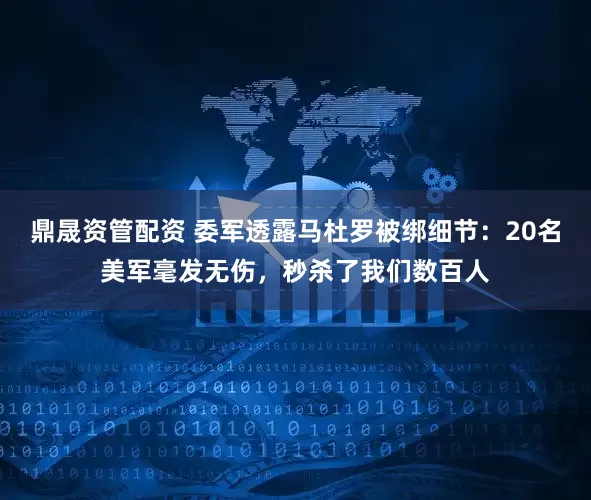 鼎晟资管配资 委军透露马杜罗被绑细节:20名美军毫发无伤,秒杀了我们数百人