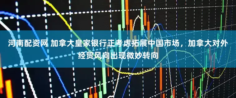 河南配资网 加拿大皇家银行正考虑拓展中国市场，加拿大对外经贸风向出现微妙转向