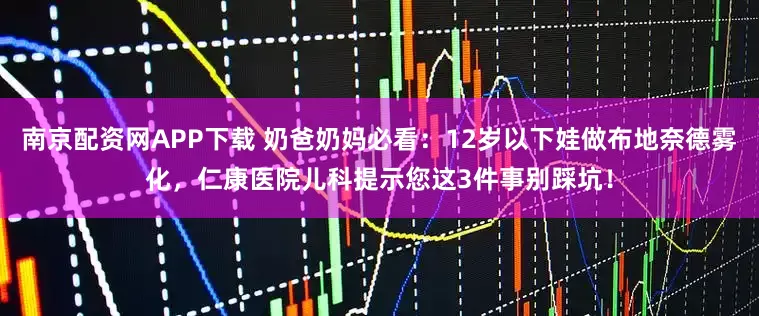南京配资网APP下载 奶爸奶妈必看：12岁以下娃做布地奈德雾化，仁康医院儿科提示您这3件事别踩坑！