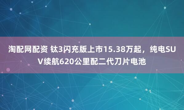 淘配网配资 钛3闪充版上市15.38万起，纯电SUV续航620公里配二代刀片电池