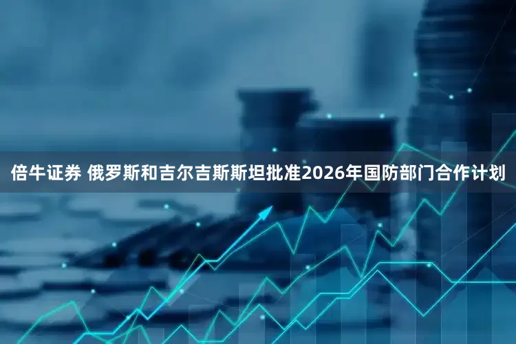 倍牛证券 俄罗斯和吉尔吉斯斯坦批准2026年国防部门合作计划
