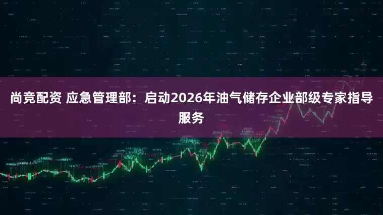 尚竞配资 应急管理部：启动2026年油气储存企业部级专家指导服务